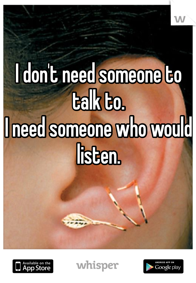 I don't need someone to talk to.
I need someone who would listen.
