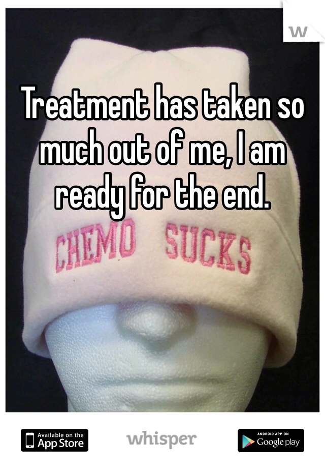 Treatment has taken so much out of me, I am ready for the end. 