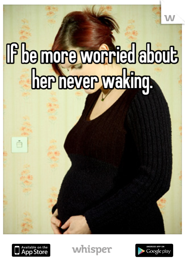 If be more worried about her never waking.