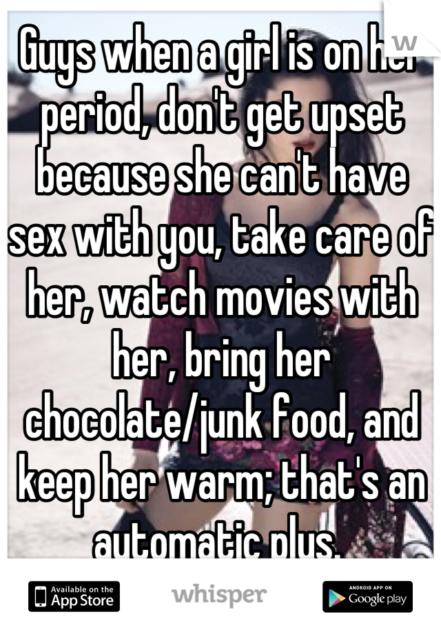 Guys when a girl is on her period, don't get upset because she can't have sex with you, take care of her, watch movies with her, bring her chocolate/junk food, and keep her warm; that's an automatic plus. 