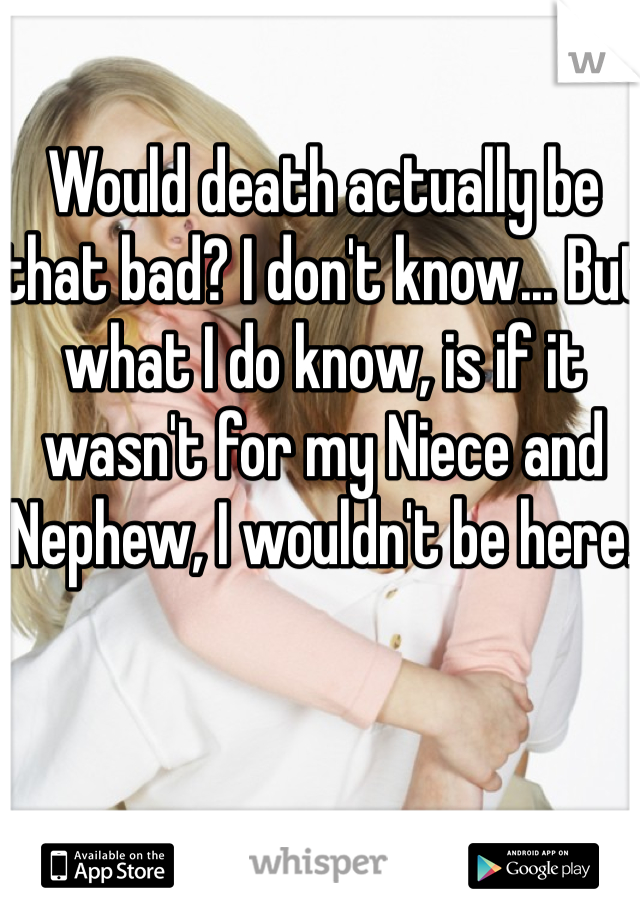 Would death actually be that bad? I don't know... But what I do know, is if it wasn't for my Niece and Nephew, I wouldn't be here. 