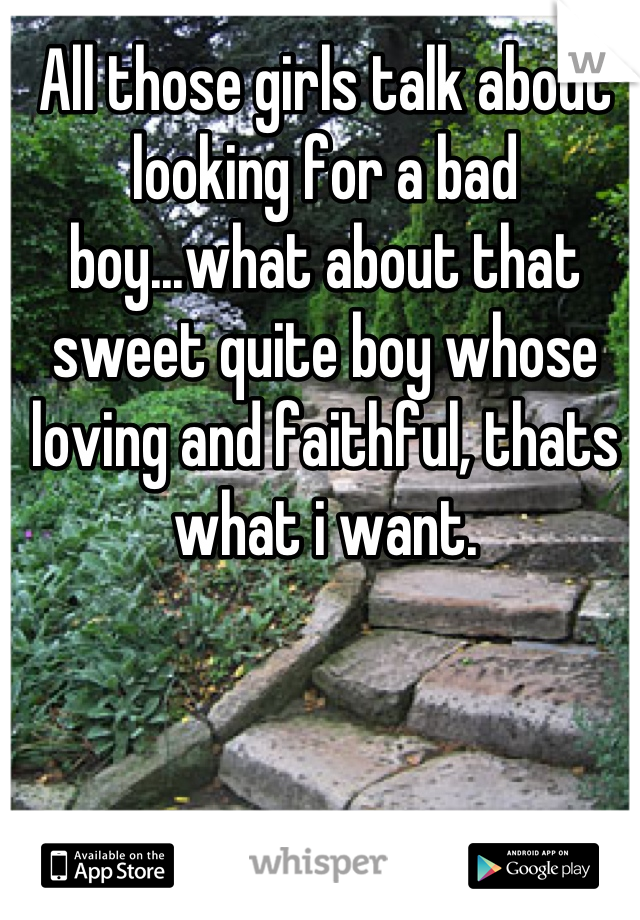 All those girls talk about looking for a bad boy...what about that sweet quite boy whose loving and faithful, thats what i want.