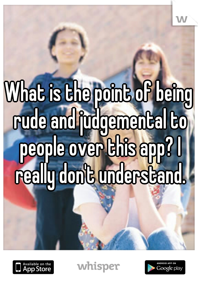 What is the point of being rude and judgemental to people over this app? I really don't understand.