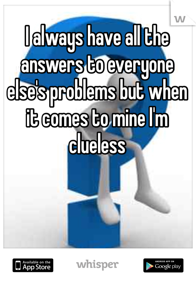 I always have all the answers to everyone else's problems but when it comes to mine I'm clueless