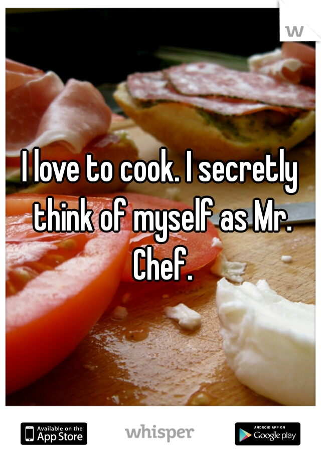 I love to cook. I secretly think of myself as Mr. Chef.