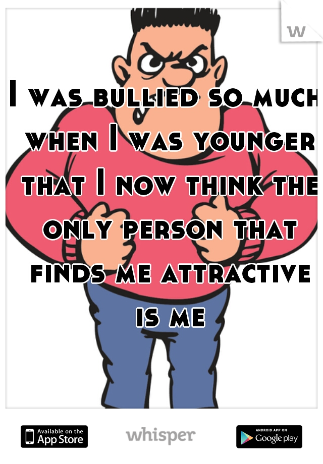 I was bullied so much when I was younger that I now think the only person that finds me attractive is me