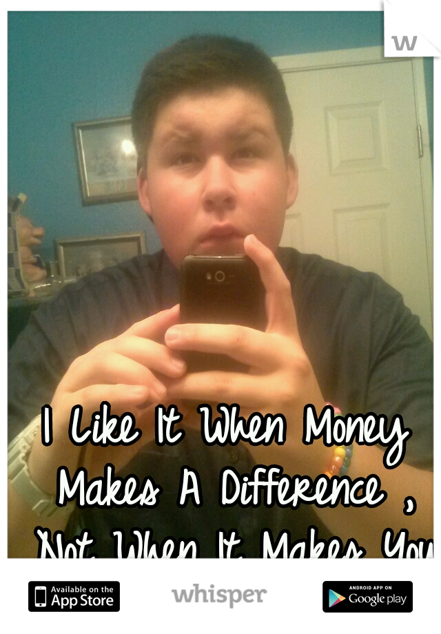 I Like It When Money Makes A Difference , Not When It Makes You Different.