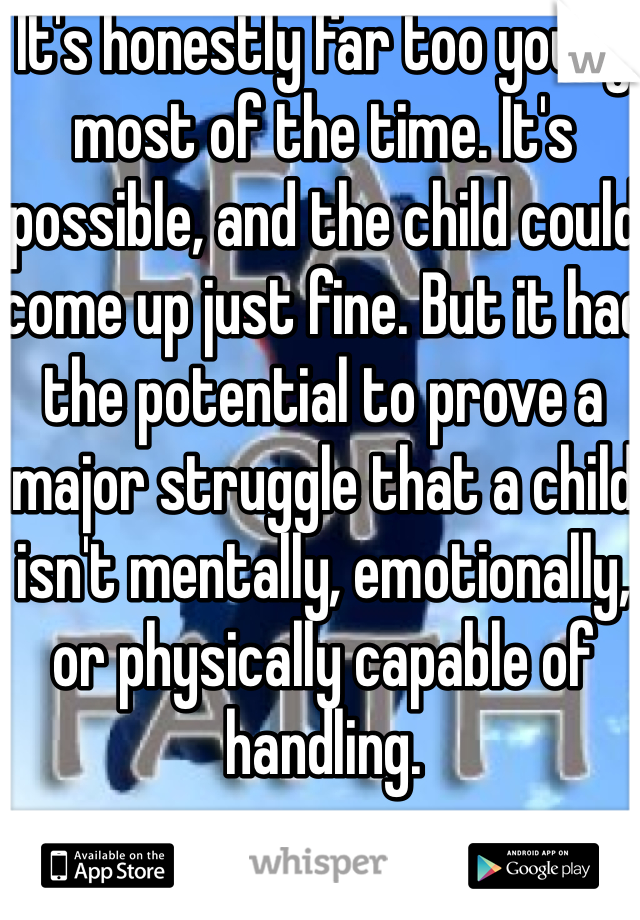 It's honestly far too young most of the time. It's possible, and the child could come up just fine. But it had the potential to prove a major struggle that a child isn't mentally, emotionally, or physically capable of handling. 