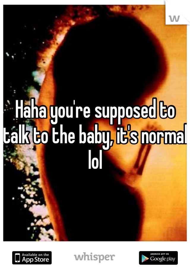 Haha you're supposed to talk to the baby, it's normal lol