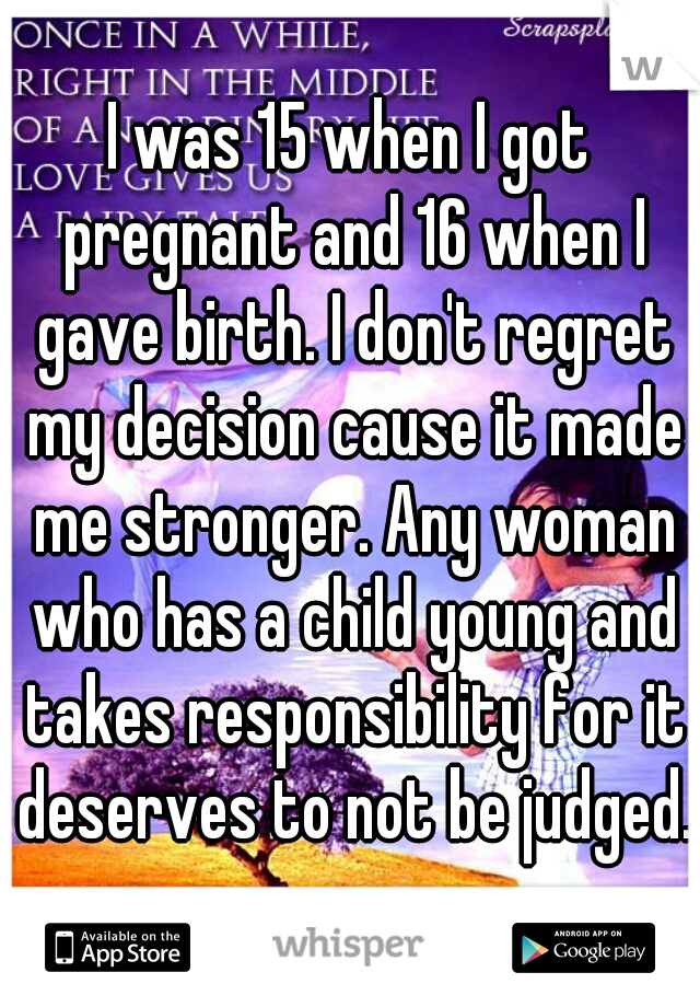 I was 15 when I got pregnant and 16 when I gave birth. I don't regret my decision cause it made me stronger. Any woman who has a child young and takes responsibility for it deserves to not be judged.