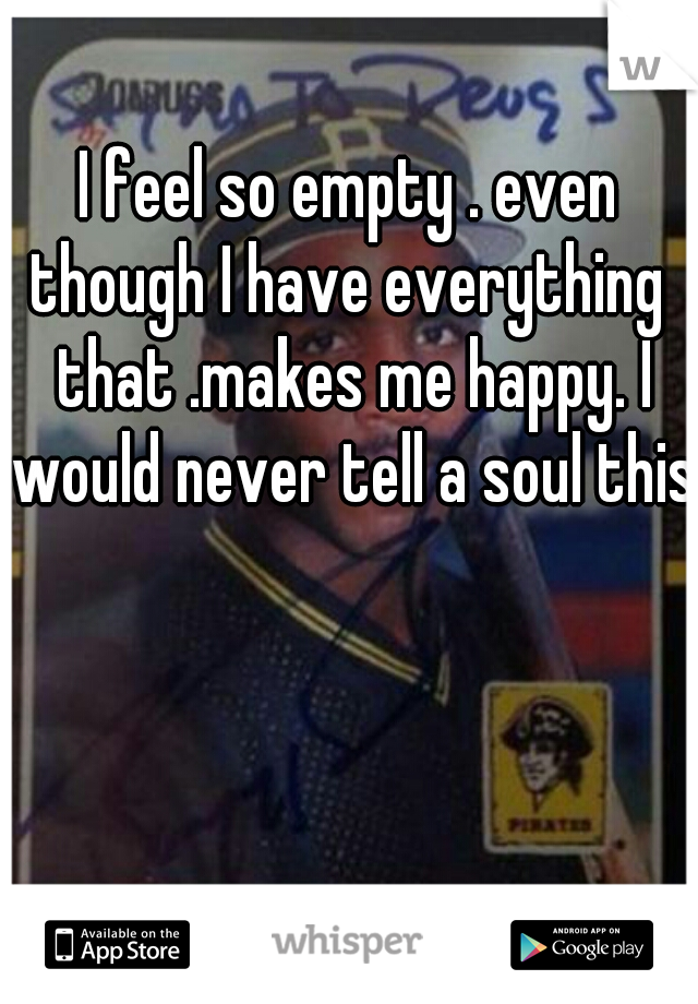 I feel so empty . even though I have everything  that .makes me happy. I would never tell a soul this.
