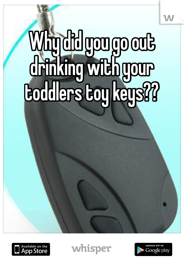 Why did you go out drinking with your toddlers toy keys?? 