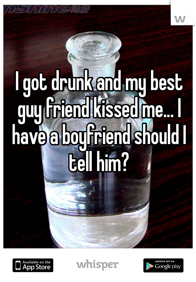 I got drunk and my best guy friend kissed me... I have a boyfriend should I tell him?