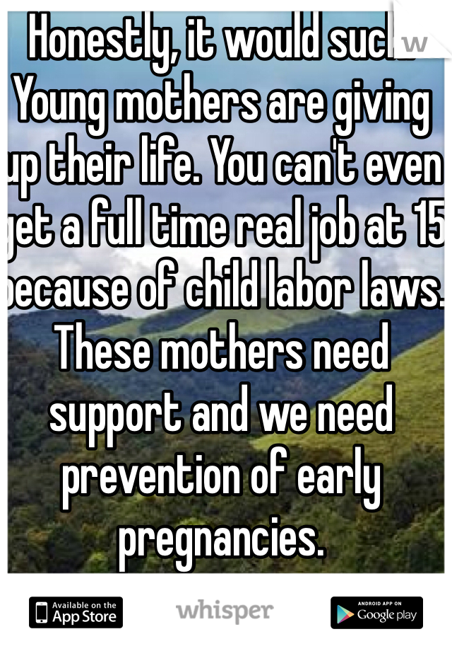Honestly, it would suck. Young mothers are giving up their life. You can't even get a full time real job at 15 because of child labor laws. These mothers need support and we need prevention of early pregnancies. 