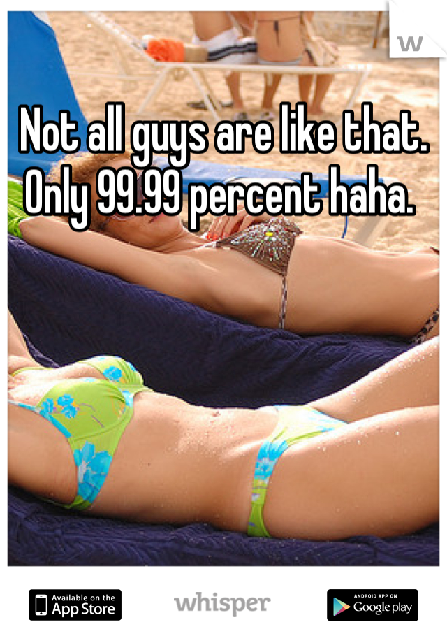Not all guys are like that. Only 99.99 percent haha. 