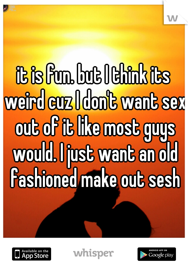 it is fun. but I think its weird cuz I don't want sex out of it like most guys would. I just want an old fashioned make out sesh