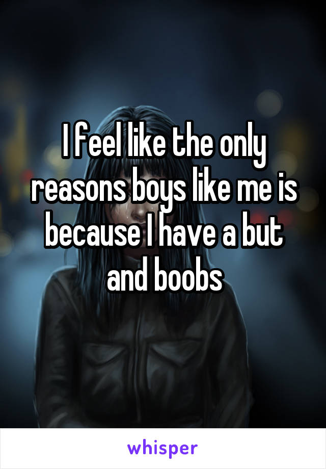 I feel like the only reasons boys like me is because I have a but and boobs
