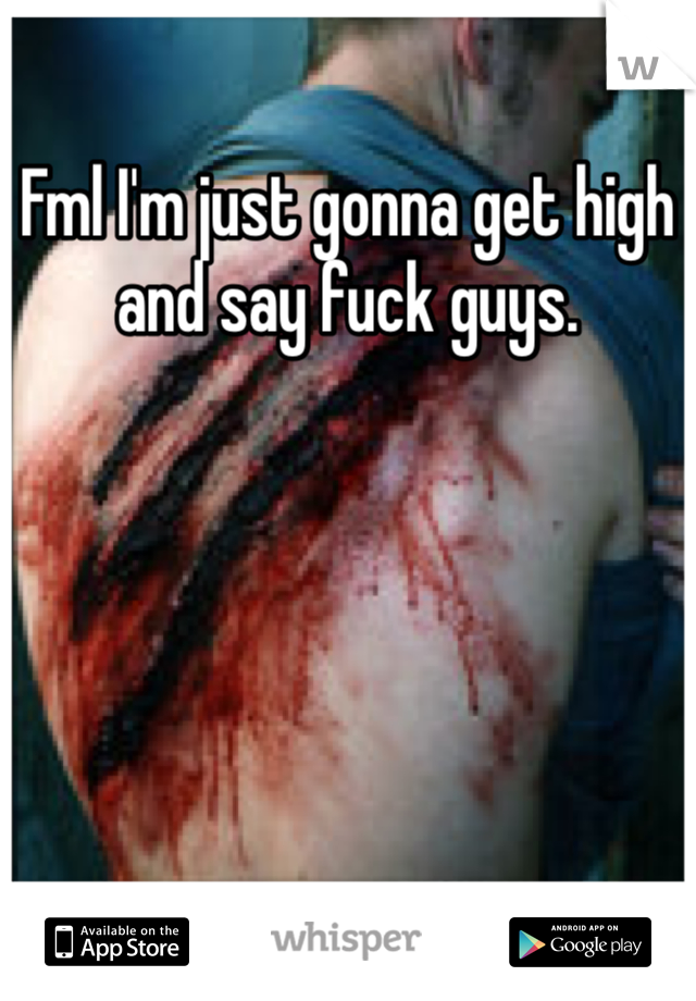 Fml I'm just gonna get high and say fuck guys. 