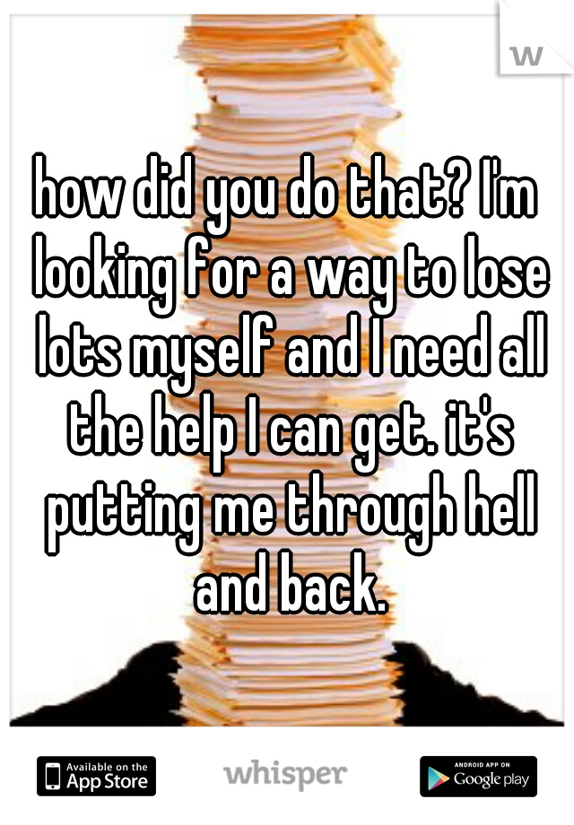 how did you do that? I'm looking for a way to lose lots myself and I need all the help I can get. it's putting me through hell and back.