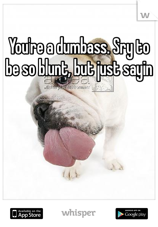 You're a dumbass. Sry to be so blunt, but just sayin