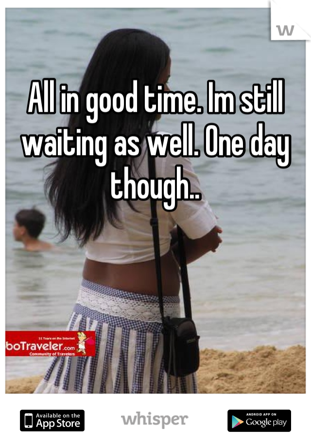 All in good time. Im still waiting as well. One day though..