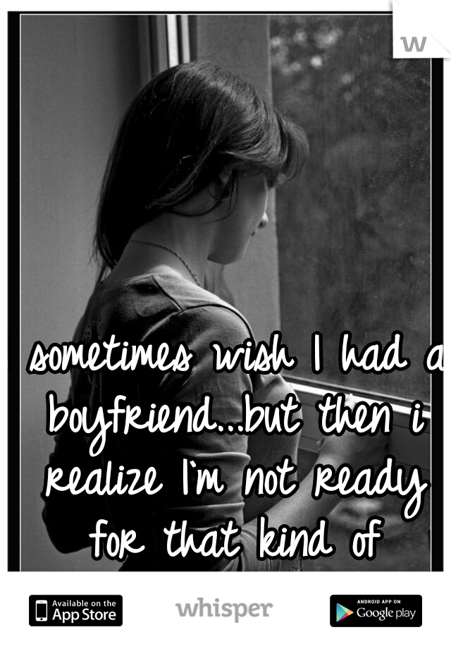 I sometimes wish I had a boyfriend...but then i realize I`m not ready for that kind of happiness yet.    