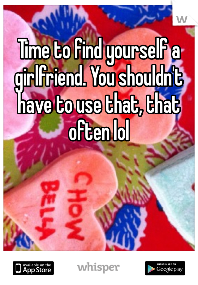 Time to find yourself a girlfriend. You shouldn't have to use that, that often lol