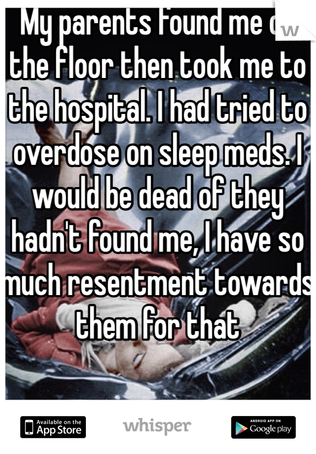 My parents found me on the floor then took me to the hospital. I had tried to overdose on sleep meds. I would be dead of they hadn't found me, I have so much resentment towards them for that