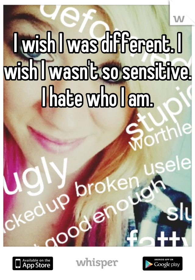 I wish I was different. I wish I wasn't so sensitive. I hate who I am.