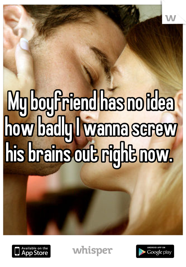 My boyfriend has no idea how badly I wanna screw his brains out right now. 