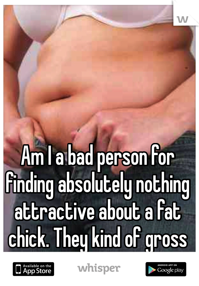 Am I a bad person for finding absolutely nothing attractive about a fat chick. They kind of gross me out...