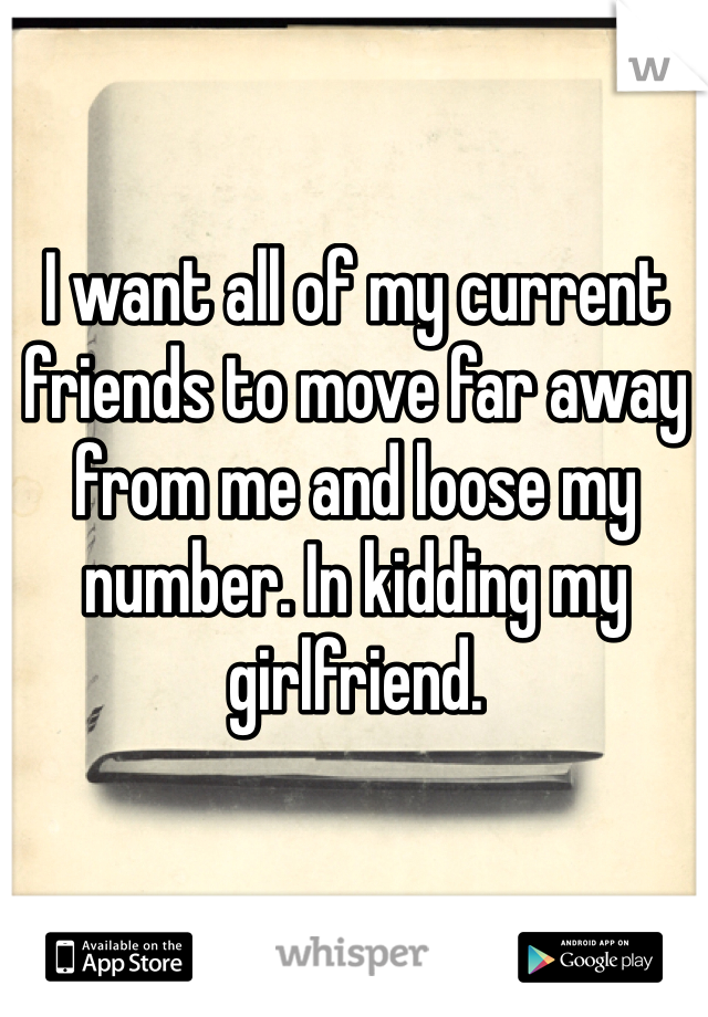 I want all of my current friends to move far away from me and loose my number. In kidding my girlfriend.