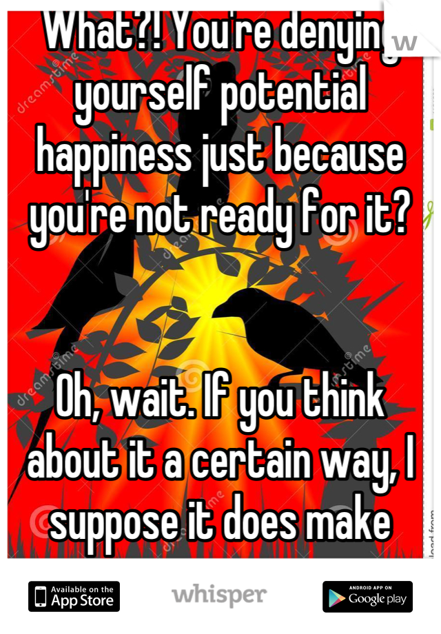 What?! You're denying yourself potential happiness just because you're not ready for it?


Oh, wait. If you think about it a certain way, I suppose it does make sense.