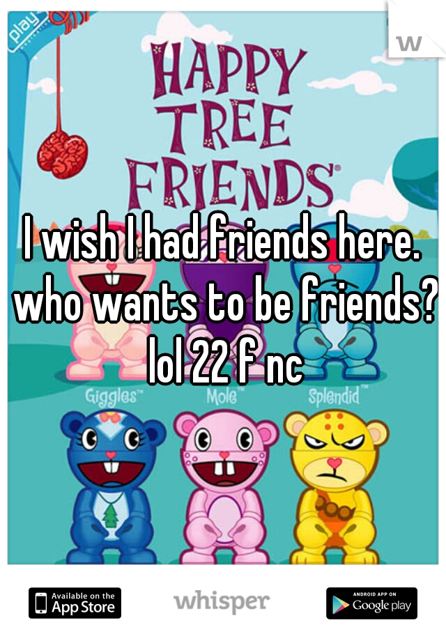 I wish I had friends here. who wants to be friends? lol 22 f nc
