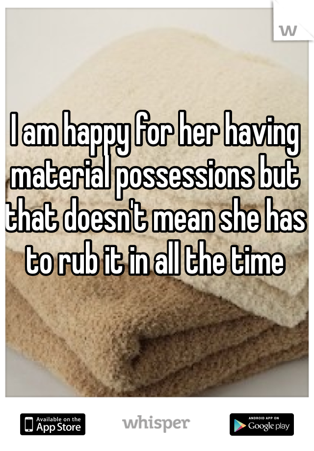I am happy for her having material possessions but that doesn't mean she has to rub it in all the time