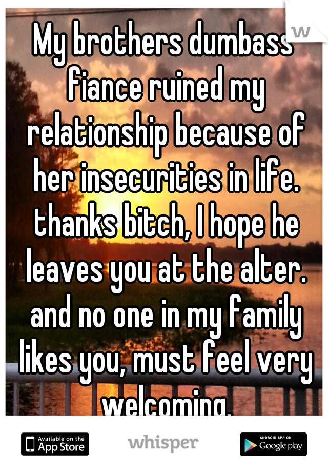 My brothers dumbass fiance ruined my relationship because of her insecurities in life. thanks bitch, I hope he leaves you at the alter. and no one in my family likes you, must feel very welcoming.