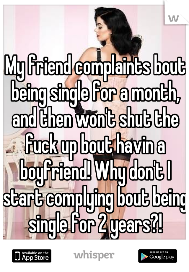 My friend complaints bout being single for a month, and then won't shut the fuck up bout havin a boyfriend! Why don't I start complying bout being single for 2 years?!