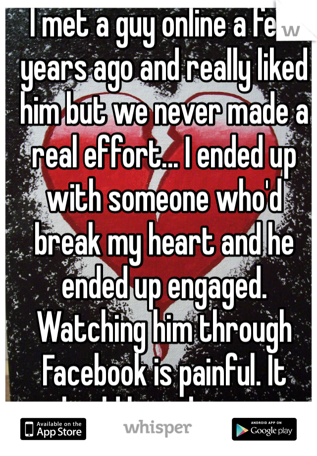 I met a guy online a few years ago and really liked him but we never made a real effort... I ended up with someone who'd break my heart and he ended up engaged. 
Watching him through Facebook is painful. It should have been us.