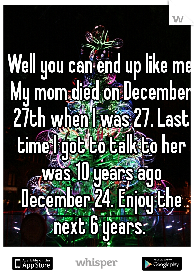  Well you can end up like me. My mom died on December 27th when I was 27. Last time I got to talk to her was 10 years ago December 24. Enjoy the next 6 years. 