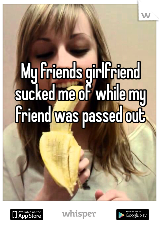My friends girlfriend sucked me of while my friend was passed out 