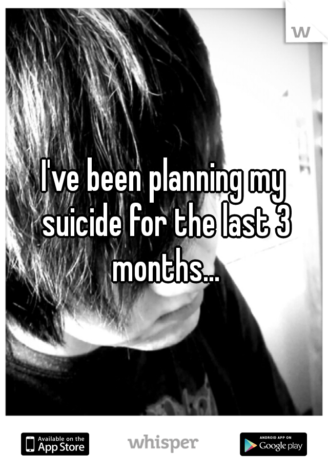 I've been planning my suicide for the last 3 months...