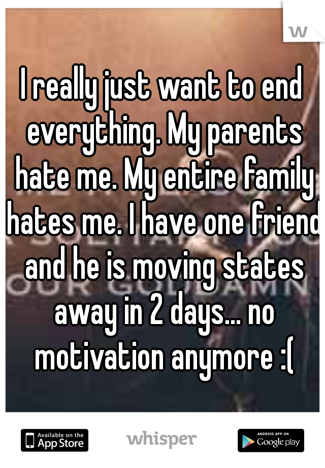 I really just want to end everything. My parents hate me. My entire family hates me. I have one friend and he is moving states away in 2 days... no motivation anymore :(