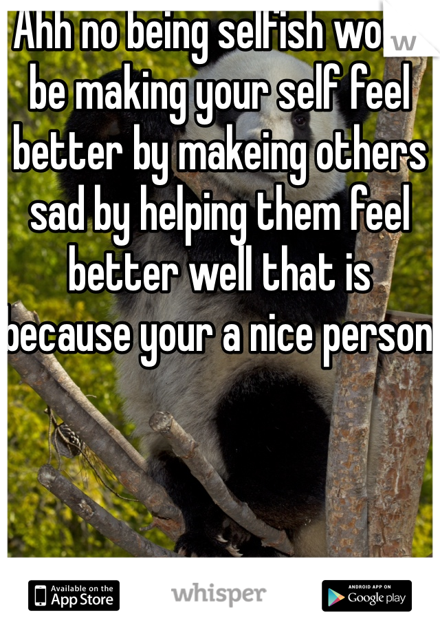 Ahh no being selfish would be making your self feel better by makeing others sad by helping them feel better well that is because your a nice person 