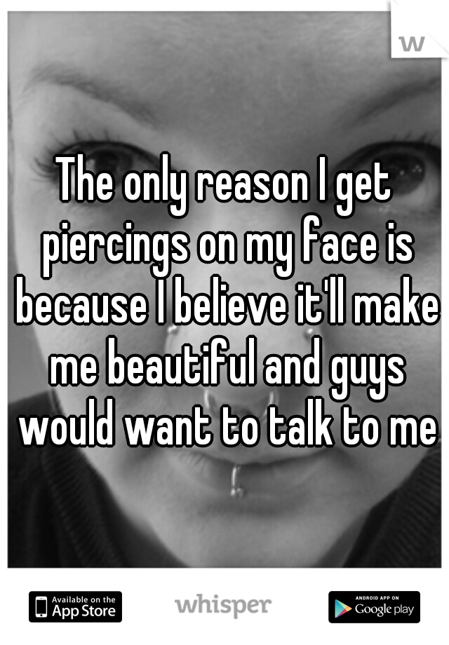 The only reason I get piercings on my face is because I believe it'll make me beautiful and guys would want to talk to me