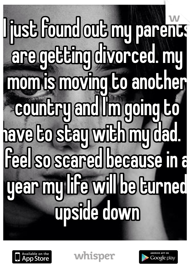 I just found out my parents are getting divorced. my mom is moving to another country and I'm going to have to stay with my dad.  I feel so scared because in a year my life will be turned upside down