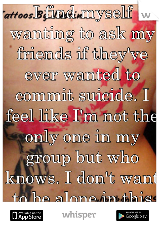 I find myself wanting to ask my friends if they've ever wanted to commit suicide. I feel like I'm not the only one in my group but who knows. I don't want to be alone in this