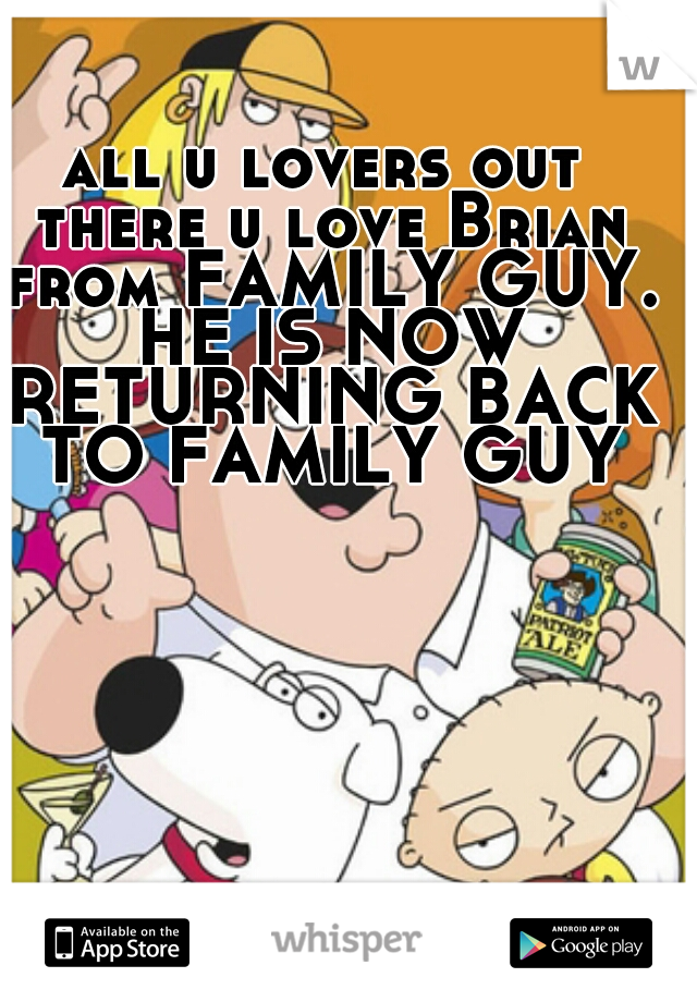 all u lovers out there u love Brian from FAMILY GUY. HE IS NOW RETURNING BACK TO FAMILY GUY