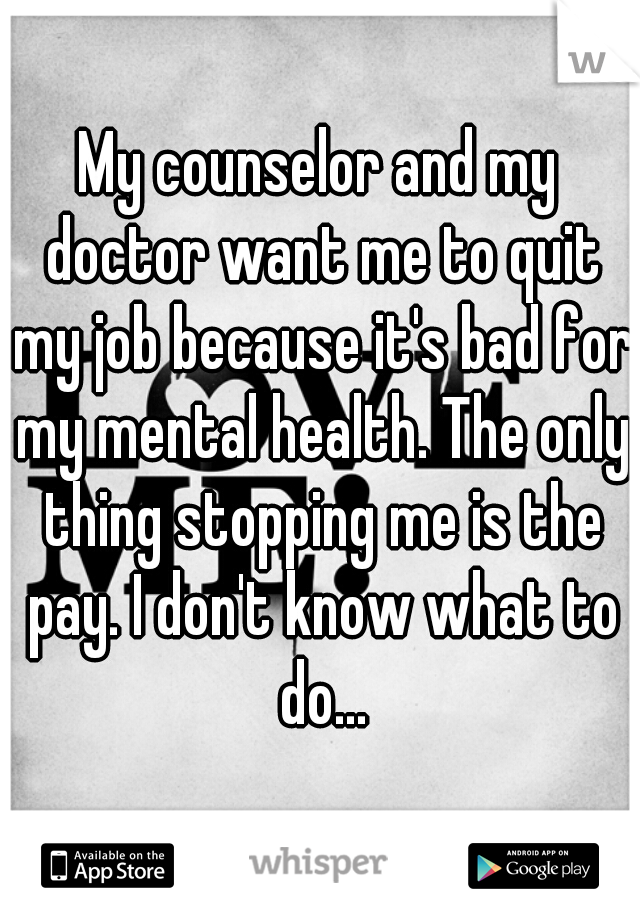 My counselor and my doctor want me to quit my job because it's bad for my mental health. The only thing stopping me is the pay. I don't know what to do...
