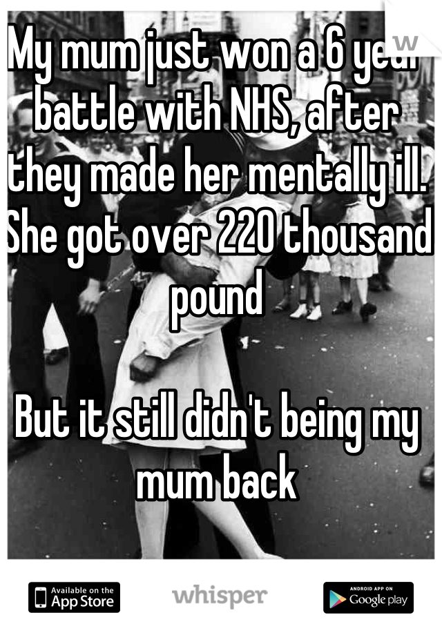 My mum just won a 6 year battle with NHS, after they made her mentally ill. 
She got over 220 thousand pound

But it still didn't being my mum back
