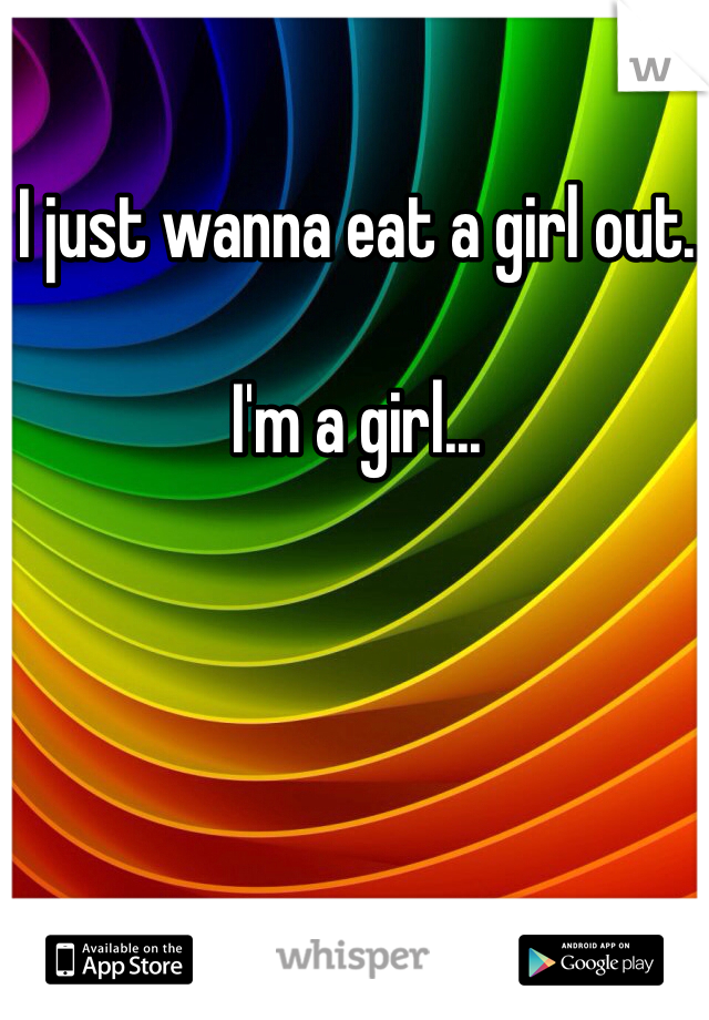 I just wanna eat a girl out. 

I'm a girl...